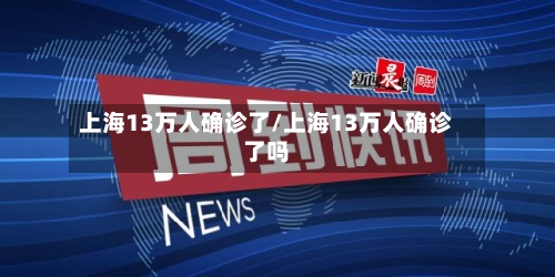 上海13万人确诊了/上海13万人确诊了吗-第2张图片