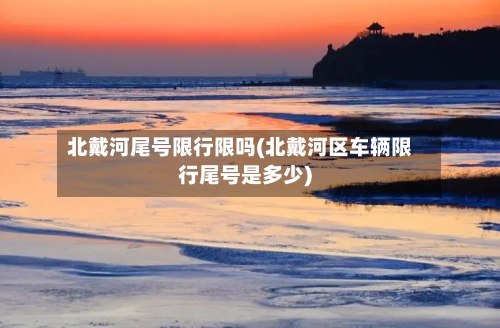 北戴河尾号限行限吗(北戴河区车辆限行尾号是多少)-第2张图片