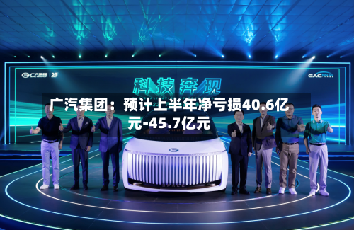 广汽集团：预计上半年净亏损40.6亿元-45.7亿元-第2张图片