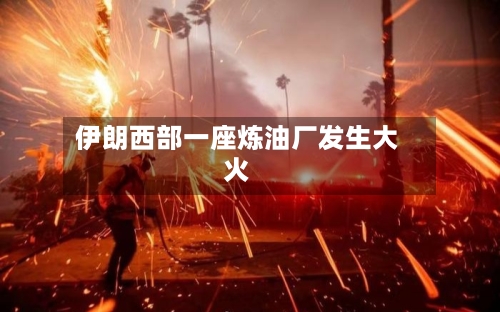 伊朗西部一座炼油厂发生大火-第3张图片