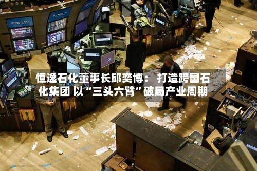 恒逸石化董事长邱奕博： 打造跨国石化集团 以“三头六臂	”破局产业周期-第2张图片