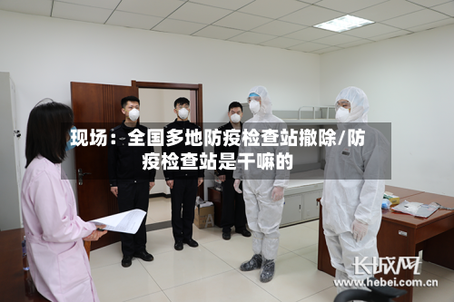现场:全国多地防疫检查站撤除/防疫检查站是干嘛的