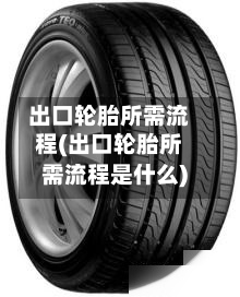 出口轮胎所需流程(出口轮胎所需流程是什么)-第2张图片