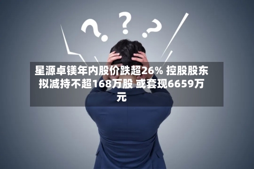 星源卓镁年内股价跌超26% 控股股东拟减持不超168万股 或套现6659万元-第3张图片