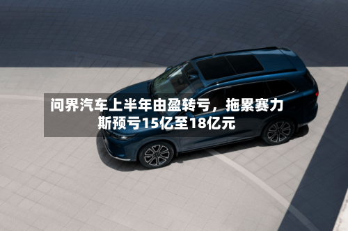 问界汽车上半年由盈转亏，拖累赛力斯预亏15亿至18亿元-第2张图片
