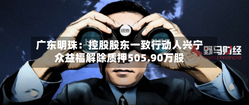 广东明珠:控股股东一致行动人兴宁众益福解除质押505.90万股