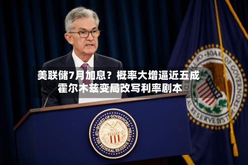 美联储7月加息？概率大增逼近五成 霍尔木兹变局改写利率剧本-第3张图片