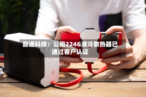 鼎通科技:公司224G液冷散热器已通过客户认证-第3张图片
