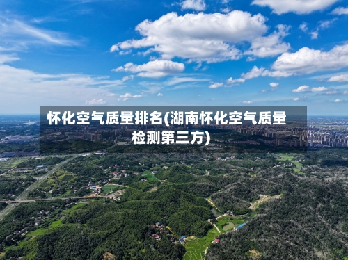 怀化空气质量排名(湖南怀化空气质量检测第三方)