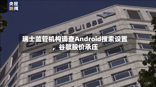 瑞士监管机构调查Android搜索设置，谷歌股价承压