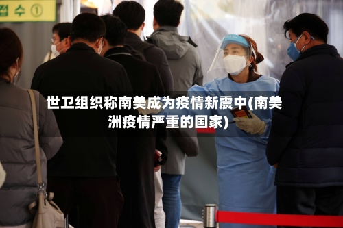 世卫组织称南美成为疫情新震中(南美洲疫情严重的国家)