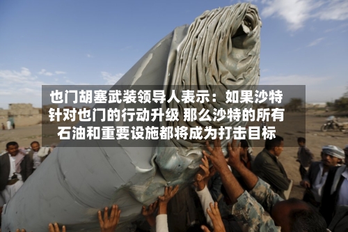也门胡塞武装领导人表示：如果沙特针对也门的行动升级 那么沙特的所有石油和重要设施都将成为打击目标-第2张图片
