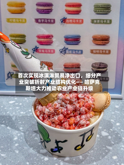 首次实现冰淇淋贸易净出口	，细分产业突破折射产业结构优化—— 哈萨克斯坦大力推动农业产业链升级-第2张图片