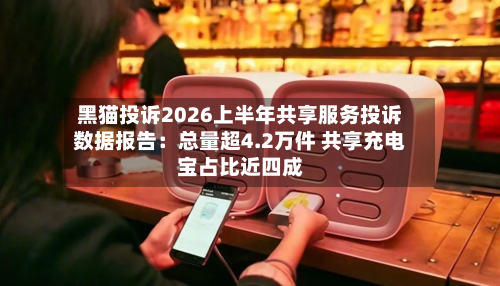 黑猫投诉2026上半年共享服务投诉数据报告:总量超4.2万件 共享充电宝占比近四成