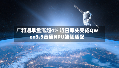 广和通早盘涨超4% 近日率先完成Qwen3.5高通NPU端侧适配-第1张图片