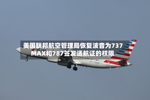 美国联邦航空管理局恢复波音为737 MAX和787签发适航证的权限-第3张图片