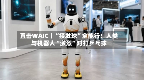 直击WAIC丨“接发球”全能行！人类与机器人“激烈”对打乒乓球-第2张图片