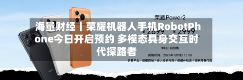 海量财经|荣耀机器人手机RobotPhone今日开启预约 多模态具身交互时代探路者-第2张图片