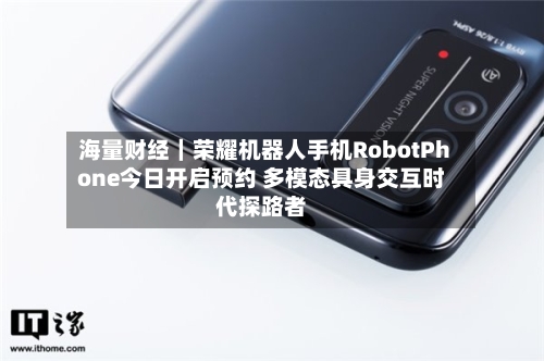 海量财经|荣耀机器人手机RobotPhone今日开启预约 多模态具身交互时代探路者-第3张图片