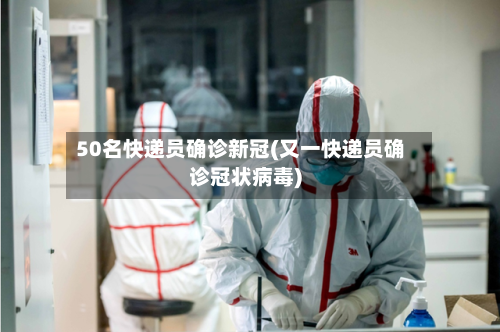 50名快递员确诊新冠(又一快递员确诊冠状病毒)