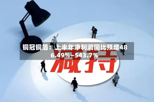 铜冠铜箔:上半年净利润同比预增486.49%—543.7%-第3张图片