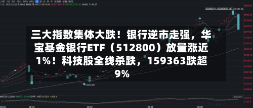 三大指数集体大跌！银行逆市走强，华宝基金银行ETF（512800）放量涨近1%！科技股全线杀跌	，159363跌超9%-第2张图片