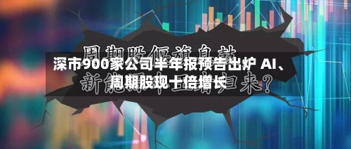 深市900家公司半年报预告出炉 AI、周期股现十倍增长-第1张图片