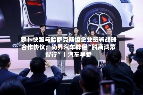 萝卜快跑与哈萨克斯坦企业签署战略合作协议；尚界汽车辟谣“脱离鸿蒙智行	”丨汽车早参-第2张图片