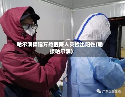 哈尔滨援建方舱医院人员检出阳性(驰援哈尔滨)-第2张图片