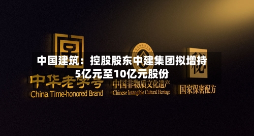 中国建筑:控股股东中建集团拟增持5亿元至10亿元股份-第3张图片