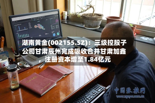 湖南黄金(002155.SZ)：三级控股子公司甘肃辰州完成吸收合并甘肃加鑫，注册资本增至1.84亿元-第3张图片