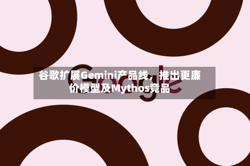 谷歌扩展Gemini产品线,推出更廉价模型及Mythos竞品