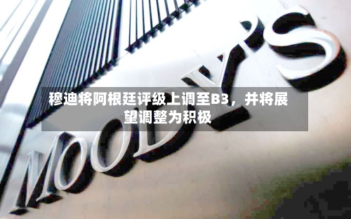 穆迪将阿根廷评级上调至B3，并将展望调整为积极-第2张图片
