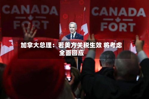 加拿大总理：若美方关税生效 将考虑全面回应