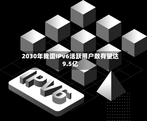 2030年我国IPv6活跃用户数有望达9.5亿