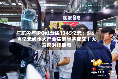 广东今年IPO融资达1345亿元;深圳百亿元级重大产业生态基金成立丨大湾区财经早参