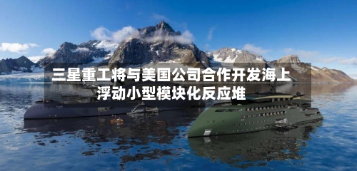 三星重工将与美国公司合作开发海上浮动小型模块化反应堆-第2张图片