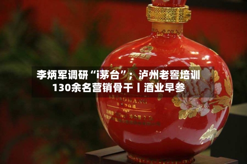 李炳军调研“i茅台”；泸州老窖培训130余名营销骨干丨酒业早参-第2张图片