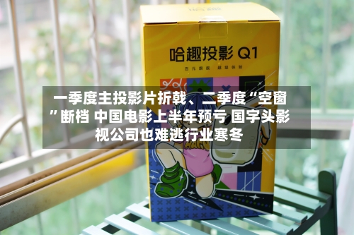 一季度主投影片折戟	、二季度“空窗”断档 中国电影上半年预亏 国字头影视公司也难逃行业寒冬-第2张图片