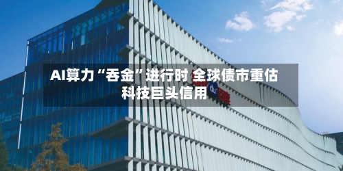 AI算力“吞金”进行时 全球债市重估科技巨头信用