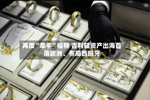 再度“牵手	”福特 吉利轻资产出海首落欧洲、布局西班牙-第2张图片
