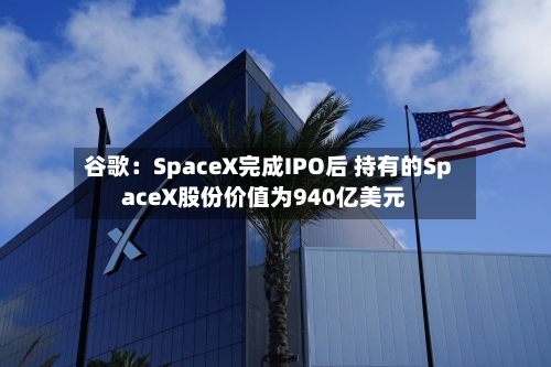 谷歌:SpaceX完成IPO后 持有的SpaceX股份价值为940亿美元