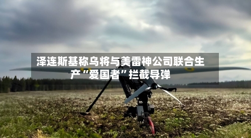 泽连斯基称乌将与美雷神公司联合生产“爱国者”拦截导弹-第2张图片