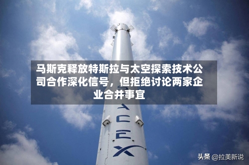 马斯克释放特斯拉与太空探索技术公司合作深化信号	，但拒绝讨论两家企业合并事宜-第2张图片