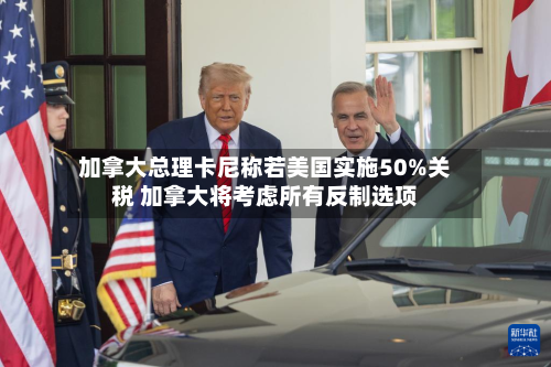加拿大总理卡尼称若美国实施50%关税 加拿大将考虑所有反制选项-第2张图片