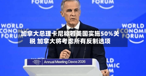 加拿大总理卡尼称若美国实施50%关税 加拿大将考虑所有反制选项