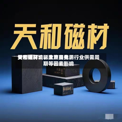 天和磁材：稀土产品费用受市场环境、政策变化、行业供需周期等因素影响-第3张图片