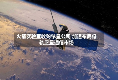 火箭实验室收购铱星公司 加速布局低轨卫星通信市场