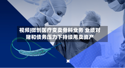 视频|微创医疗变卖骨科业务 业绩对赌和债务压力下持续甩卖资产