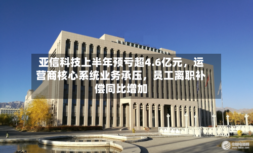 亚信科技上半年预亏超4.6亿元，运营商核心系统业务承压，员工离职补偿同比增加